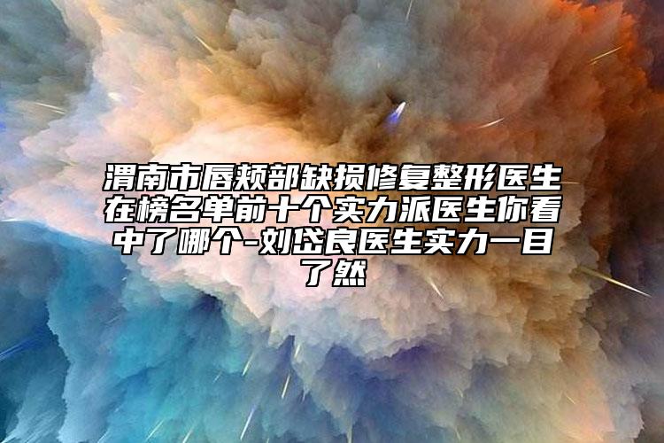 渭南市唇颊部缺损修复整形医生在榜名单前十个实力派医生你看中了哪个-刘岱良医生实力一目了然