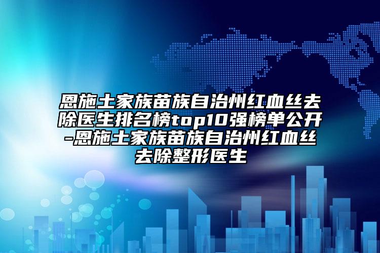 恩施土家族苗族自治州红血丝去除医生排名榜top10强榜单公开-恩施土家族苗族自治州红血丝去除整形医生