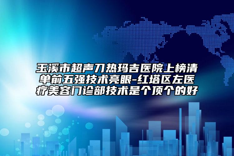 玉溪市超声刀热玛吉医院上榜清单前五强技术亮眼-红塔区左医疗美容门诊部技术是个顶个的好