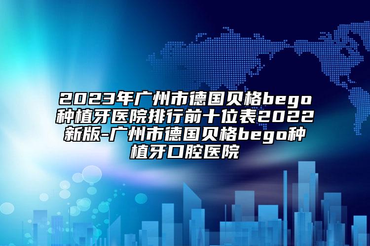 2023年广州市德国贝格bego种植牙医院排行前十位表2022新版-广州市德国贝格bego种植牙口腔医院