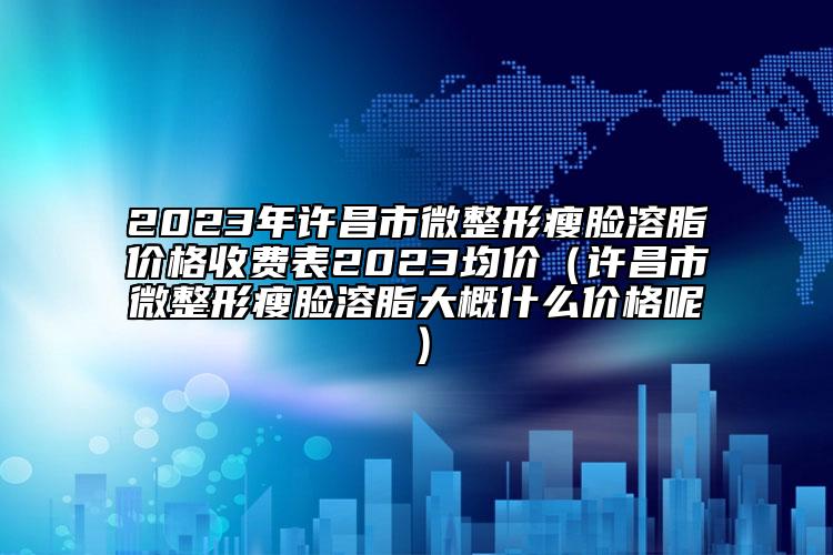 2023年许昌市微整形瘦脸溶脂价格收费表2023均价（许昌市微整形瘦脸溶脂大概什么价格呢）