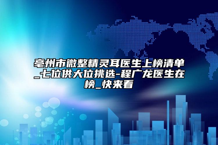 亳州市微整精灵耳医生上榜清单_七位供大位挑选-程广龙医生在榜_快来看