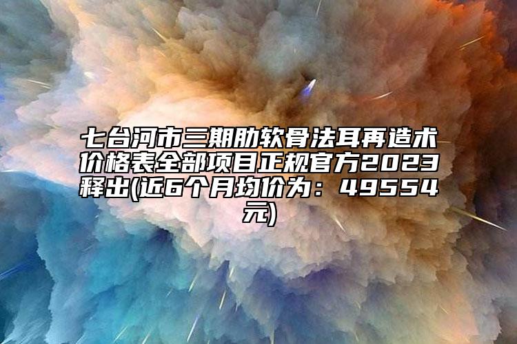 七台河市三期肋软骨法耳再造术价格表全部项目正规官方2023释出(近6个月均价为：49554元)