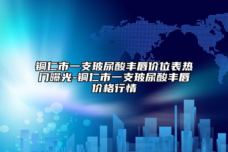 铜仁市一支玻尿酸丰唇价位表热门曝光-铜仁市一支玻尿酸丰唇价格行情