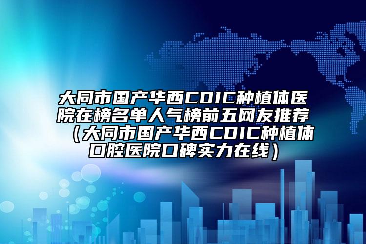 大同市国产华西CDIC种植体医院在榜名单人气榜前五网友推荐（大同市国产华西CDIC种植体口腔医院口碑实力在线）