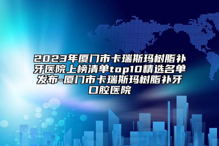 2023年厦门市卡瑞斯玛树脂补牙医院上榜清单top10精选名单发布-厦门市卡瑞斯玛树脂补牙口腔医院