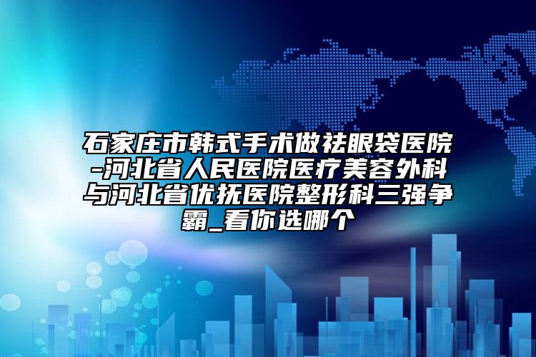 石家庄市韩式手术做祛眼袋医院-河北省人民医院医疗美容外科与河北省优抚医院整形科三强争霸_看你选哪个