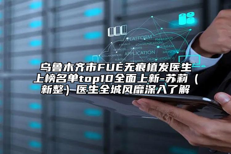 乌鲁木齐市FUE无痕植发医生上榜名单top10全面上新-苏莉（新整）医生全城风靡深入了解