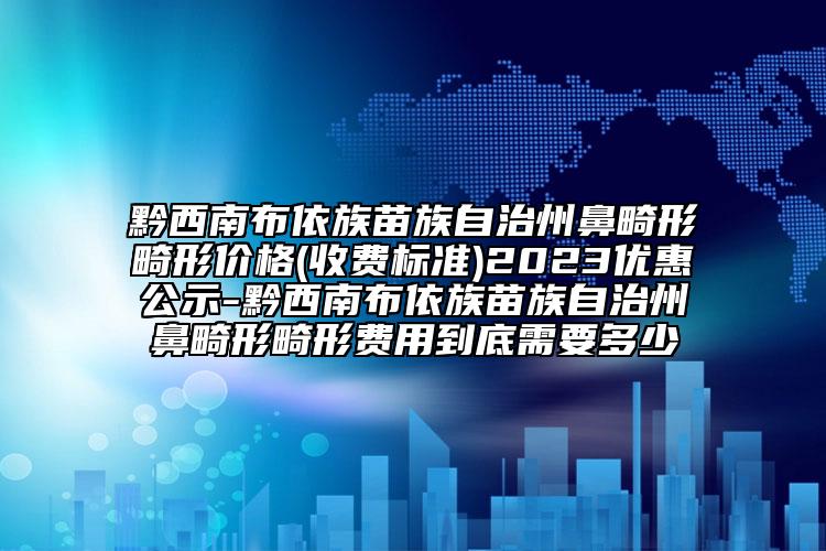 黔西南布依族苗族自治州鼻畸形畸形价格(收费标准)2023优惠公示-黔西南布依族苗族自治州鼻畸形畸形费用到底需要多少