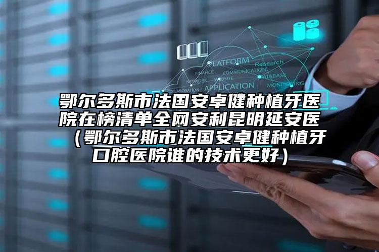 鄂尔多斯市法国安卓健种植牙医院在榜清单全网安利昆明延安医（鄂尔多斯市法国安卓健种植牙口腔医院谁的技术更好）