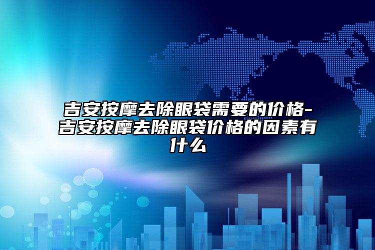 吉安按摩去除眼袋需要的价格-吉安按摩去除眼袋价格的因素有什么