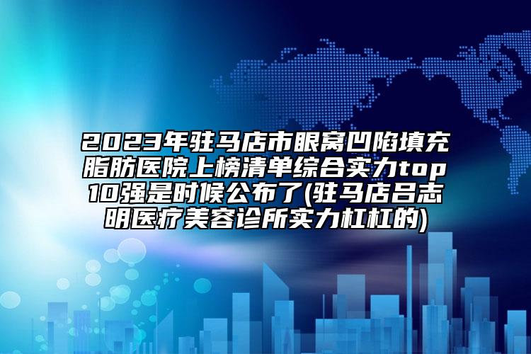 2023年驻马店市眼窝凹陷填充脂肪医院上榜清单综合实力top10强是时候公布了(驻马店吕志明医疗美容诊所实力杠杠的)