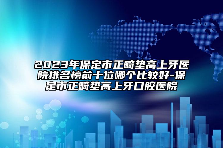 2023年保定市正畸垫高上牙医院排名榜前十位哪个比较好-保定市正畸垫高上牙口腔医院