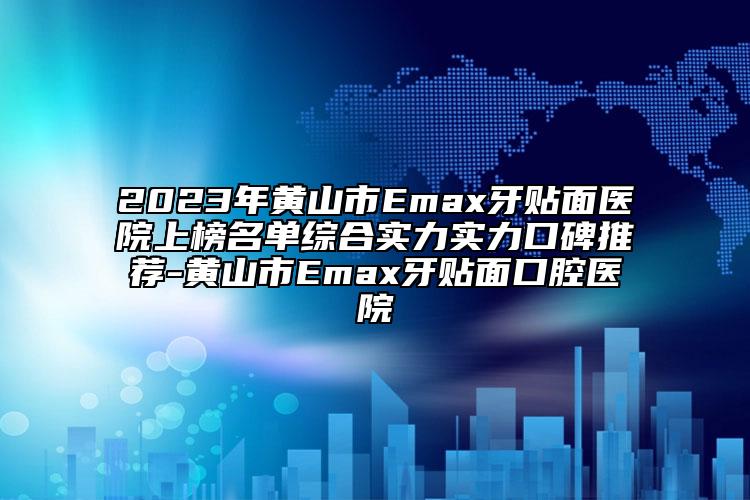 2023年黄山市Emax牙贴面医院上榜名单综合实力实力口碑推荐-黄山市Emax牙贴面口腔医院