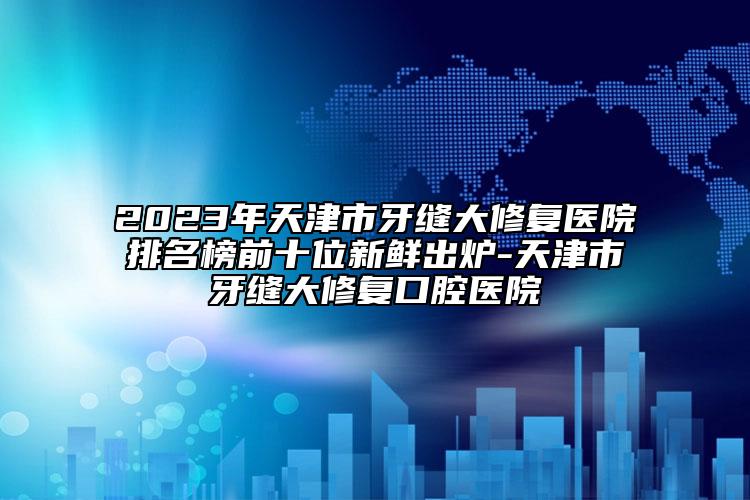 2023年天津市牙缝大修复医院排名榜前十位新鲜出炉-天津市牙缝大修复口腔医院