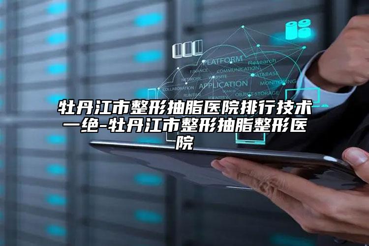 牡丹江市整形抽脂医院排行技术一绝-牡丹江市整形抽脂整形医院