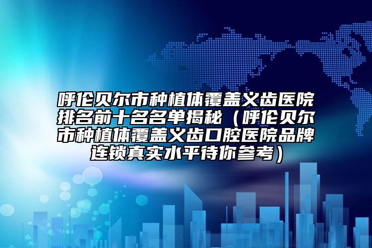 呼伦贝尔市种植体覆盖义齿医院排名前十名名单揭秘（呼伦贝尔市种植体覆盖义齿口腔医院品牌连锁真实水平待你参考）