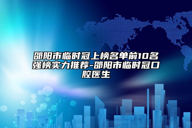 邵阳市临时冠上榜名单前10名强榜实力推荐-邵阳市临时冠口腔医生