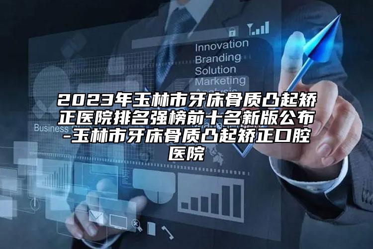 2023年玉林市牙床骨质凸起矫正医院排名强榜前十名新版公布-玉林市牙床骨质凸起矫正口腔医院