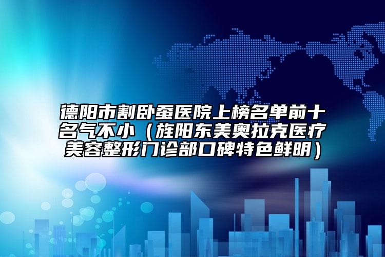 德阳市割卧蚕医院上榜名单前十名气不小（旌阳东美奥拉克医疗美容整形门诊部口碑特色鲜明）