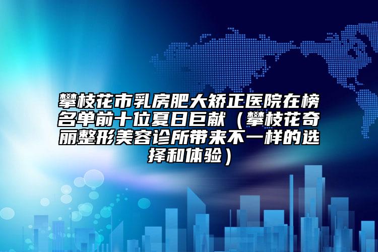 攀枝花市乳房肥大矫正医院在榜名单前十位夏日巨献（攀枝花奇丽整形美容诊所带来不一样的选择和体验）