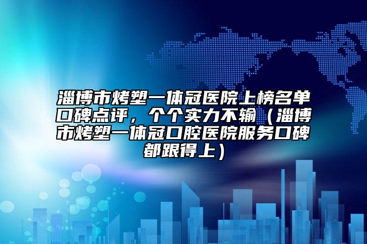 淄博市烤塑一体冠医院上榜名单口碑点评，个个实力不输（淄博市烤塑一体冠口腔医院服务口碑都跟得上）