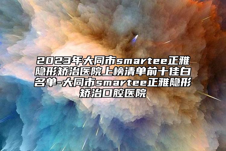 2023年大同市smartee正雅隐形矫治医院上榜清单前十佳白名单-大同市smartee正雅隐形矫治口腔医院