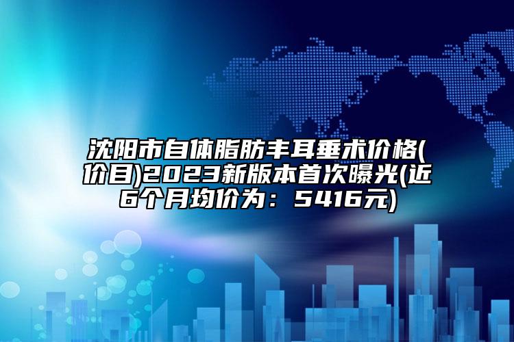 沈阳市自体脂肪丰耳垂术价格(价目)2023新版本首次曝光(近6个月均价为：5416元)