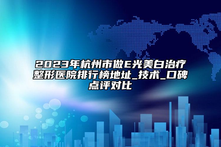 2023年杭州市做E光美白治疗整形医院排行榜地址_技术_口碑点评对比