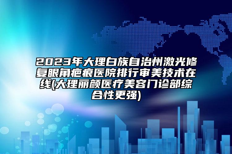 2023年大理白族自治州激光修复眼角疤痕医院排行审美技术在线(大理丽颜医疗美容门诊部综合性更强)