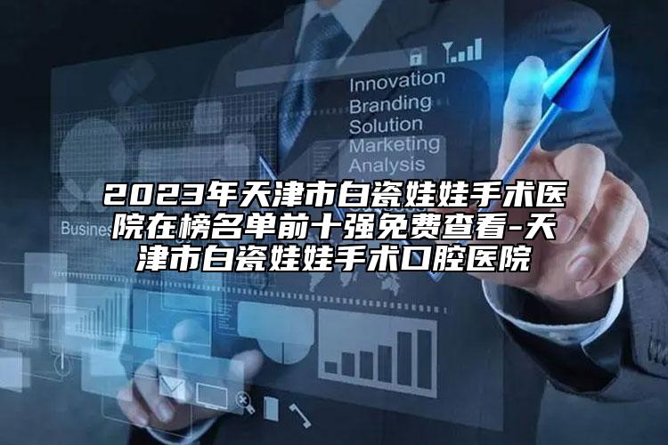 2023年天津市白瓷娃娃手术医院在榜名单前十强免费查看-天津市白瓷娃娃手术口腔医院