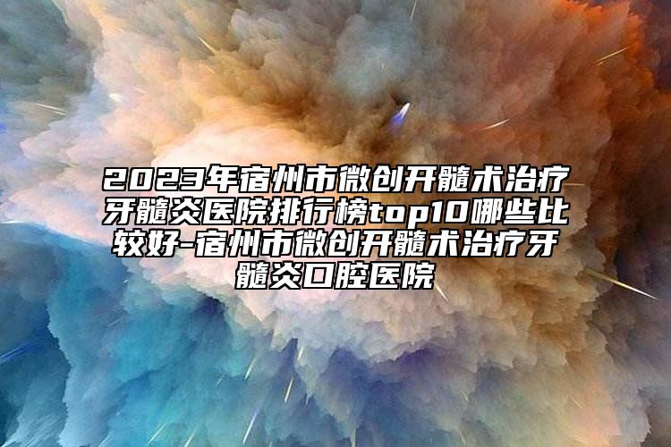 2023年宿州市微创开髓术治疗牙髓炎医院排行榜top10哪些比较好-宿州市微创开髓术治疗牙髓炎口腔医院