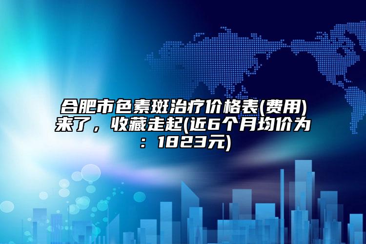 合肥市色素斑治疗价格表(费用)来了，收藏走起(近6个月均价为：1823元)