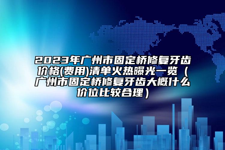 2023年广州市固定桥修复牙齿价格(费用)清单火热曝光一览（广州市固定桥修复牙齿大概什么价位比较合理）