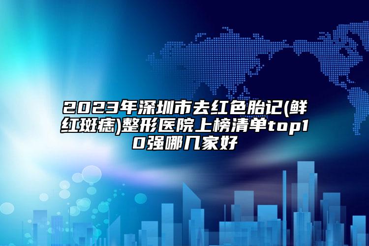 2023年深圳市去红色胎记(鲜红斑痣)整形医院上榜清单top10强哪几家好