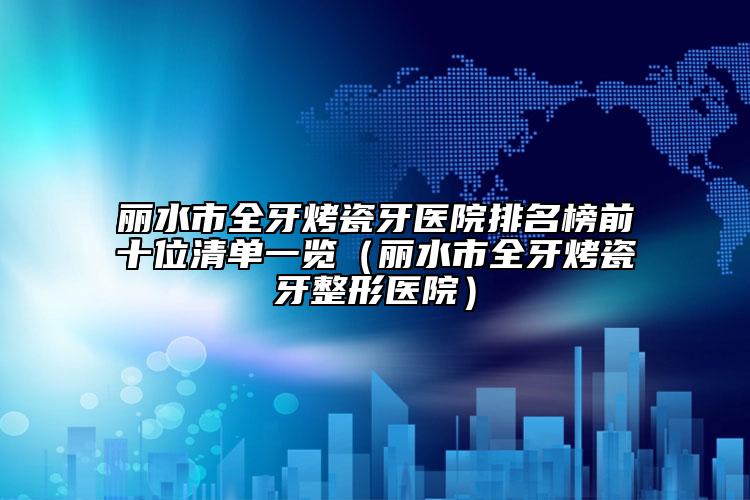 丽水市全牙烤瓷牙医院排名榜前十位清单一览（丽水市全牙烤瓷牙整形医院）