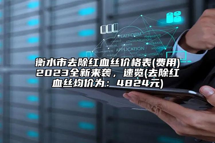 衡水市去除红血丝价格表(费用)2023全新来袭，速览(去除红血丝均价为：4824元)