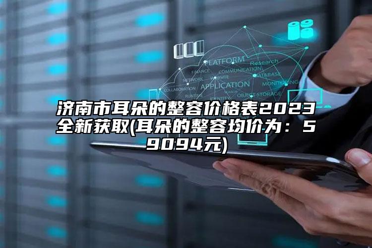 济南市耳朵的整容价格表2023全新获取(耳朵的整容均价为：59094元)