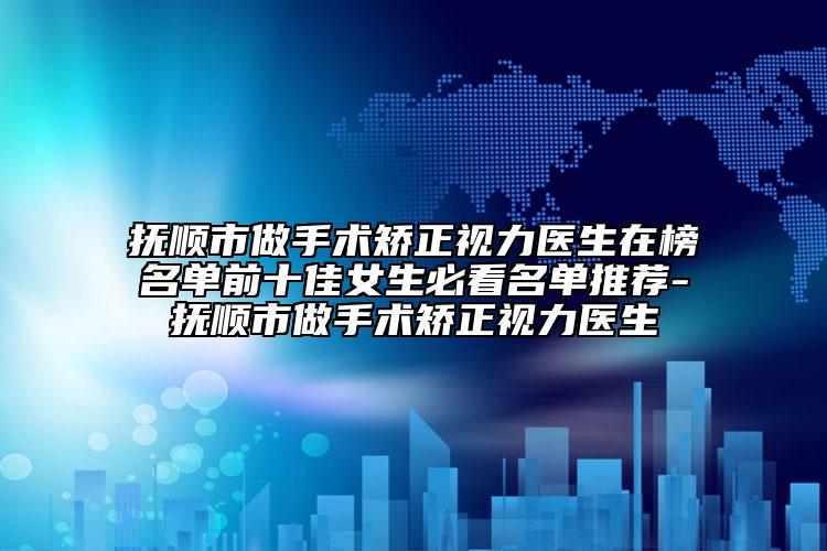 抚顺市做手术矫正视力医生在榜名单前十佳女生必看名单推荐-抚顺市做手术矫正视力医生