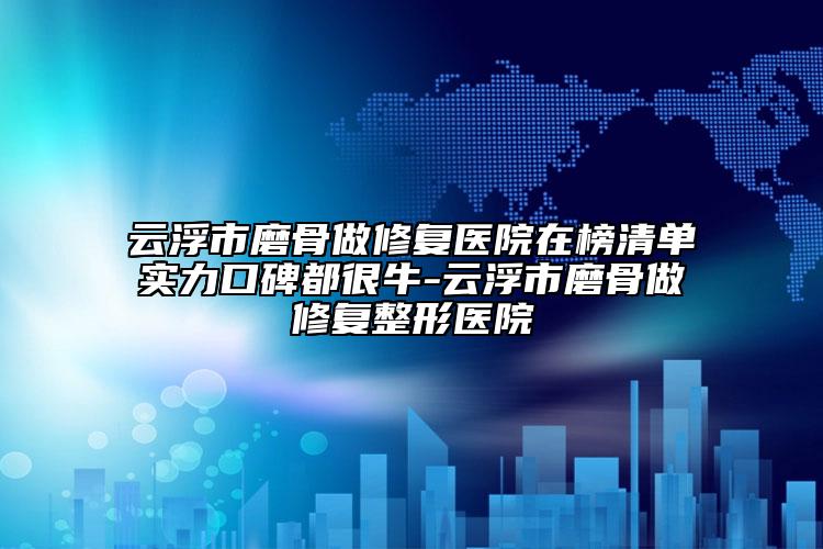 云浮市磨骨做修复医院在榜清单实力口碑都很牛-云浮市磨骨做修复整形医院