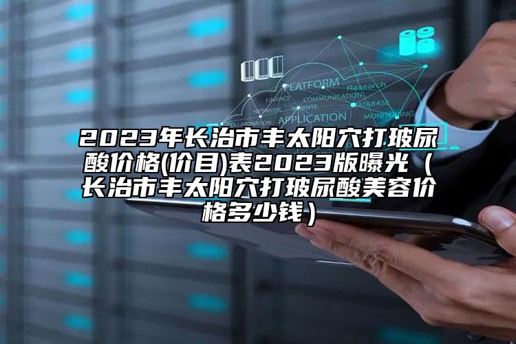 2023年长治市丰太阳穴打玻尿酸价格(价目)表2023版曝光（长治市丰太阳穴打玻尿酸美容价格多少钱）