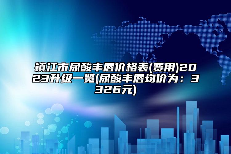 镇江市尿酸丰唇价格表(费用)2023升级一览(尿酸丰唇均价为：3326元)