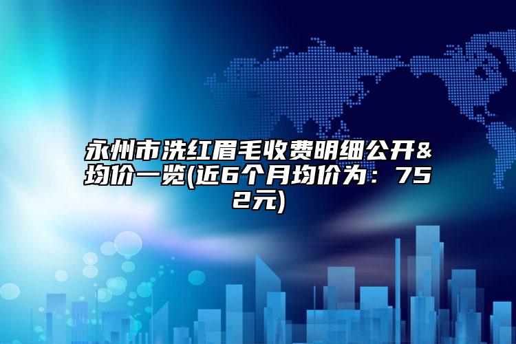 永州市洗红眉毛收费明细公开&均价一览(近6个月均价为：752元)