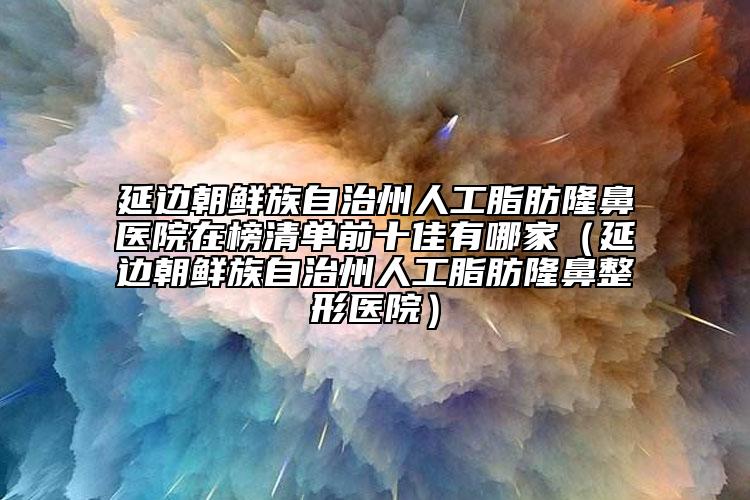 延边朝鲜族自治州人工脂肪隆鼻医院在榜清单前十佳有哪家（延边朝鲜族自治州人工脂肪隆鼻整形医院）