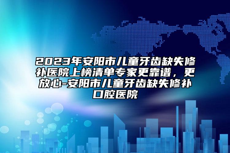 2023年安阳市儿童牙齿缺失修补医院上榜清单专家更靠谱，更放心-安阳市儿童牙齿缺失修补口腔医院