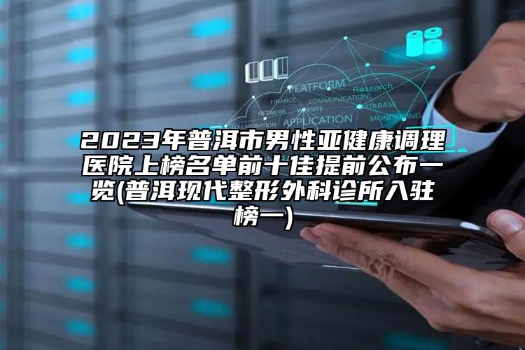 2023年普洱市男性亚健康调理医院上榜名单前十佳提前公布一览(普洱现代整形外科诊所入驻榜一)