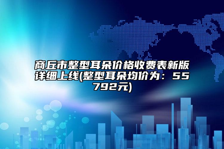 商丘市整型耳朵价格收费表新版详细上线(整型耳朵均价为：55792元)