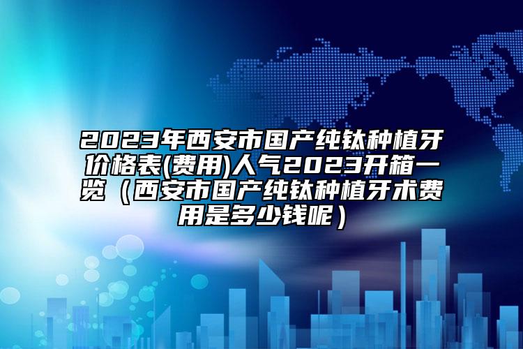 2023年西安市国产纯钛种植牙价格表(费用)人气2023开箱一览（西安市国产纯钛种植牙术费用是多少钱呢）