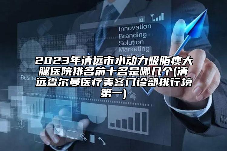 2023年清远市水动力吸脂瘦大腿医院排名前十名是哪几个(清远查尔曼医疗美容门诊部排行榜第一)