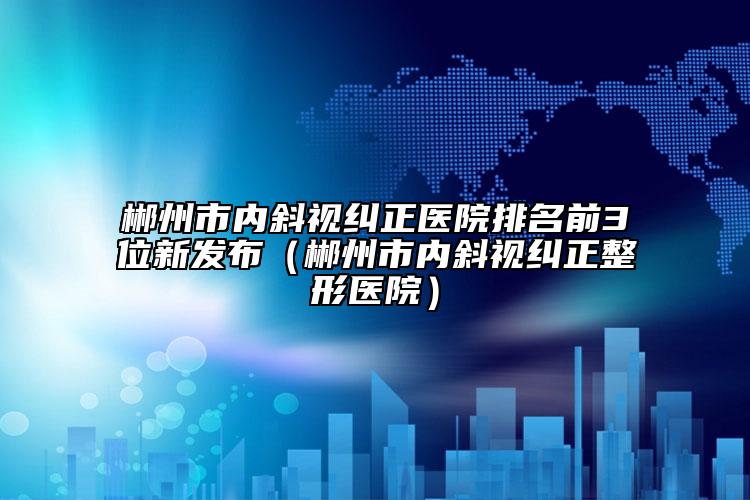 郴州市内斜视纠正医院排名前3位新发布（郴州市内斜视纠正整形医院）